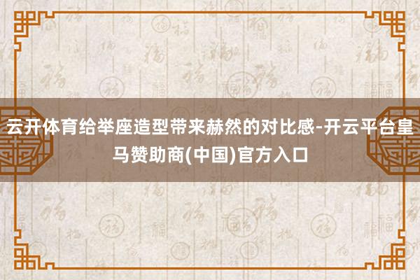 云开体育给举座造型带来赫然的对比感-开云平台皇马赞助商(中国)官方入口