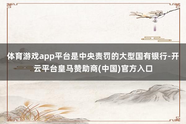 体育游戏app平台是中央责罚的大型国有银行-开云平台皇马赞助商(中国)官方入口
