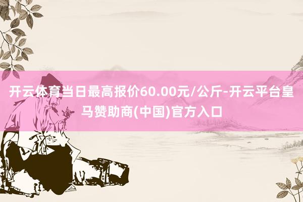 开云体育当日最高报价60.00元/公斤-开云平台皇马赞助商(中国)官方入口