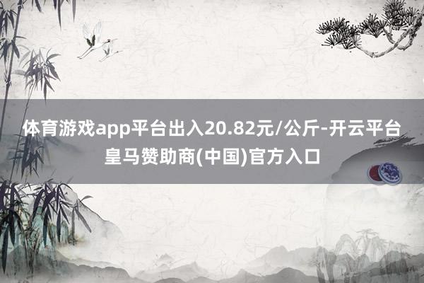 体育游戏app平台出入20.82元/公斤-开云平台皇马赞助商(中国)官方入口