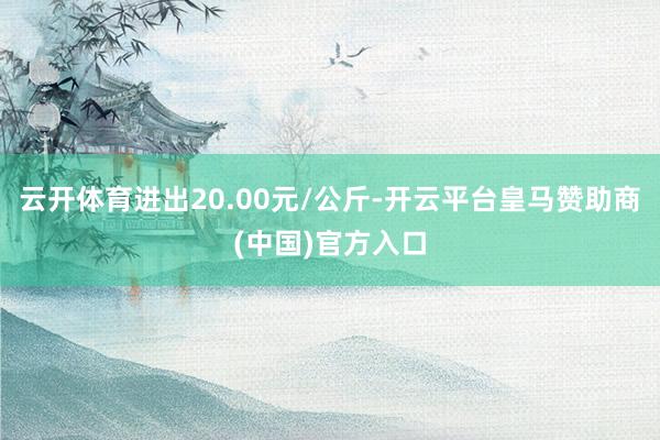 云开体育进出20.00元/公斤-开云平台皇马赞助商(中国)官方入口