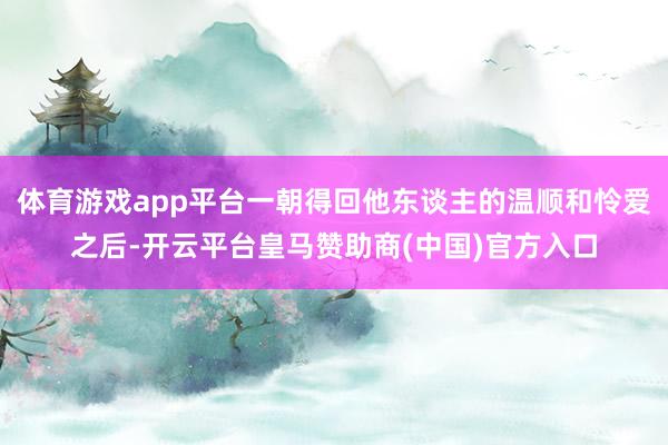 体育游戏app平台一朝得回他东谈主的温顺和怜爱之后-开云平台皇马赞助商(中国)官方入口