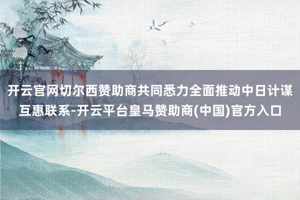 开云官网切尔西赞助商共同悉力全面推动中日计谋互惠联系-开云平台皇马赞助商(中国)官方入口