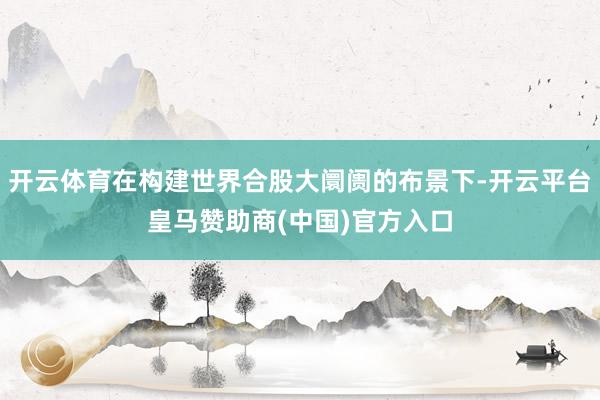 开云体育在构建世界合股大阛阓的布景下-开云平台皇马赞助商(中国)官方入口