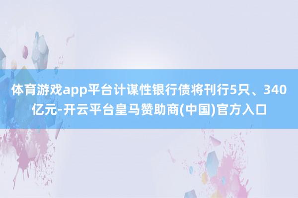 体育游戏app平台计谋性银行债将刊行5只、340亿元-开云平台皇马赞助商(中国)官方入口