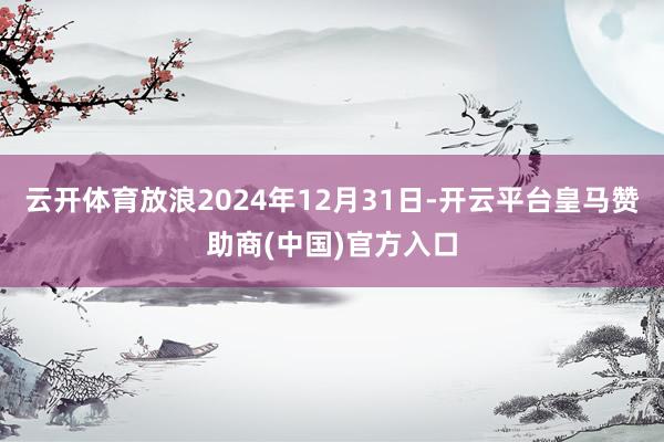 云开体育放浪2024年12月31日-开云平台皇马赞助商(中国)官方入口