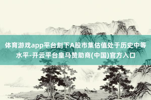 体育游戏app平台刻下A股市集估值处于历史中等水平-开云平台皇马赞助商(中国)官方入口