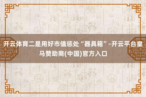 开云体育二是用好市值惩处“器具箱”-开云平台皇马赞助商(中国)官方入口