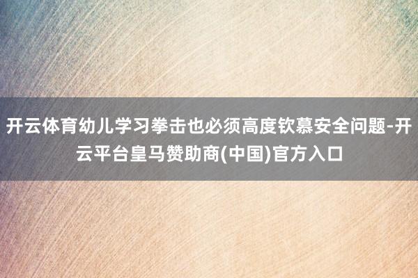 开云体育幼儿学习拳击也必须高度钦慕安全问题-开云平台皇马赞助商(中国)官方入口