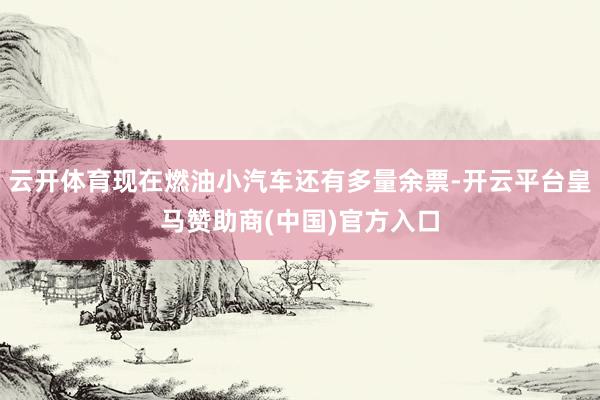 云开体育现在燃油小汽车还有多量余票-开云平台皇马赞助商(中国)官方入口