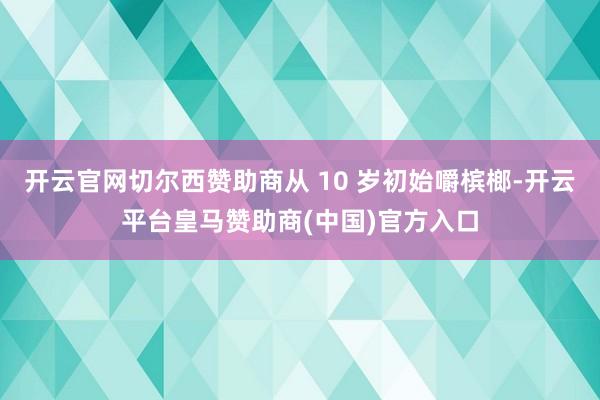 开云官网切尔西赞助商从 10 岁初始嚼槟榔-开云平台皇马赞助商(中国)官方入口
