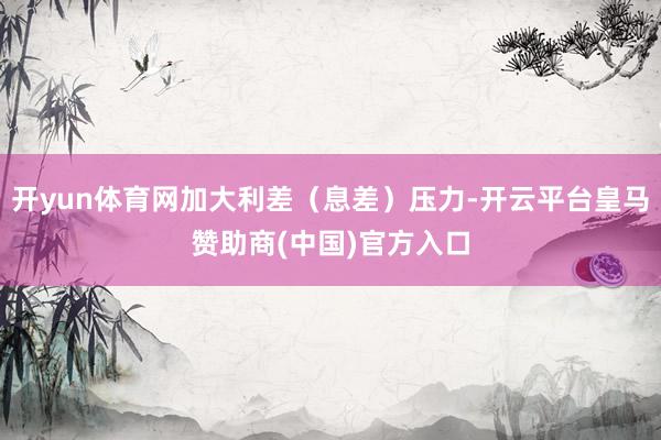 开yun体育网加大利差（息差）压力-开云平台皇马赞助商(中国)官方入口