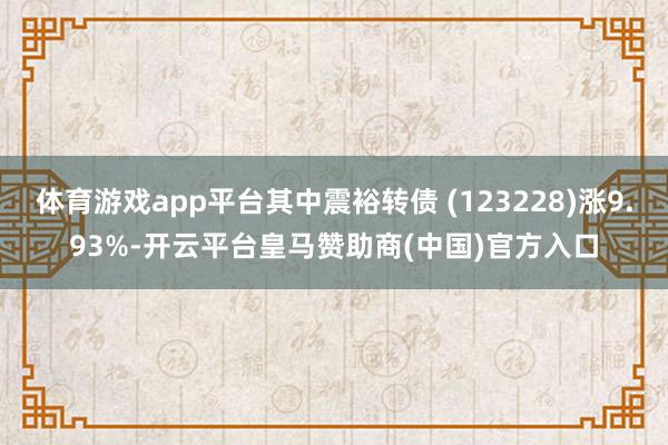 体育游戏app平台其中震裕转债 (123228)涨9.93%-开云平台皇马赞助商(中国)官方入口