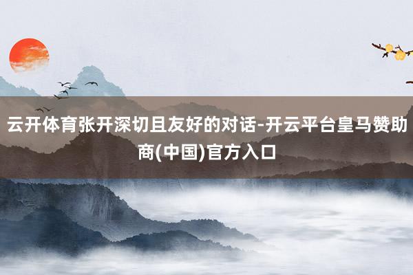 云开体育张开深切且友好的对话-开云平台皇马赞助商(中国)官方入口