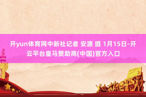 开yun体育网中新社记者 安源 摄 1月15日-开云平台皇马赞助商(中国)官方入口
