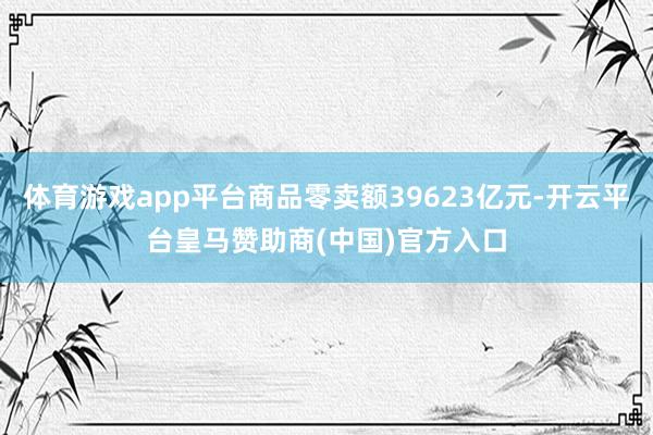 体育游戏app平台商品零卖额39623亿元-开云平台皇马赞助商(中国)官方入口