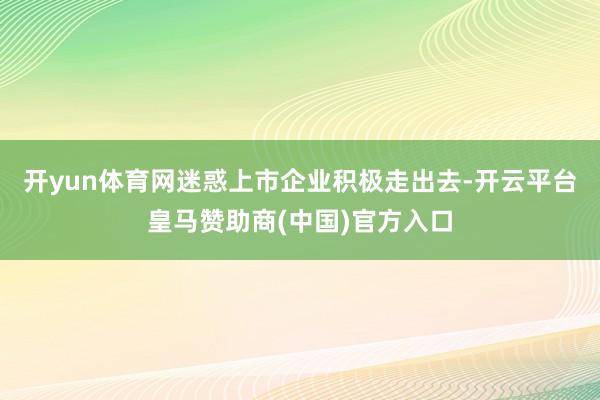 开yun体育网迷惑上市企业积极走出去-开云平台皇马赞助商(中国)官方入口