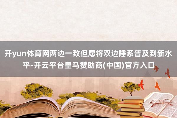 开yun体育网两边一致但愿将双边陲系普及到新水平-开云平台皇马赞助商(中国)官方入口