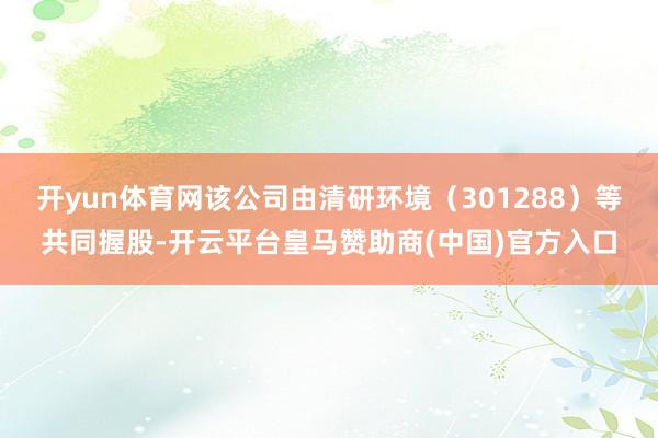 开yun体育网该公司由清研环境（301288）等共同握股-开云平台皇马赞助商(中国)官方入口