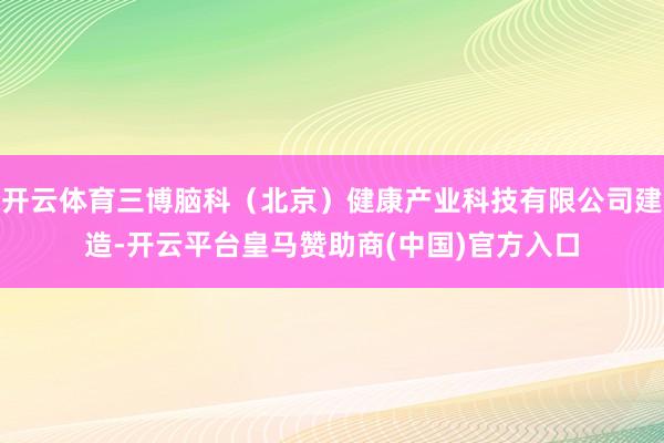 开云体育三博脑科（北京）健康产业科技有限公司建造-开云平台皇马赞助商(中国)官方入口