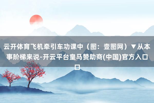 云开体育飞机牵引车功课中（图：壹图网）▼从本事阶梯来说-开云平台皇马赞助商(中国)官方入口