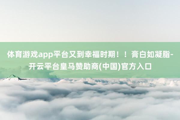 体育游戏app平台又到幸福时期！！膏白如凝脂-开云平台皇马赞助商(中国)官方入口