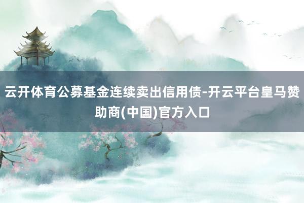 云开体育公募基金连续卖出信用债-开云平台皇马赞助商(中国)官方入口