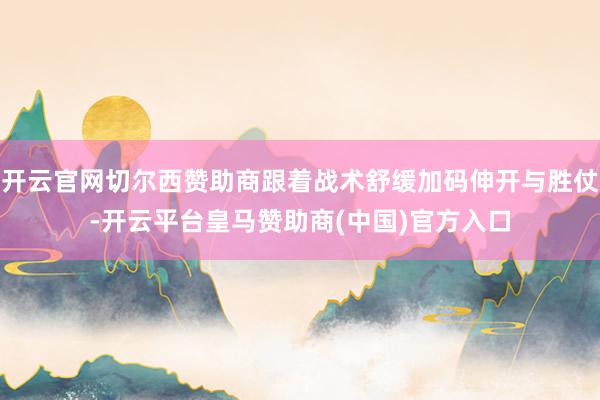 开云官网切尔西赞助商跟着战术舒缓加码伸开与胜仗-开云平台皇马赞助商(中国)官方入口