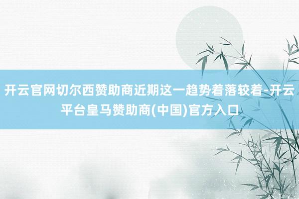 开云官网切尔西赞助商近期这一趋势着落较着-开云平台皇马赞助商(中国)官方入口