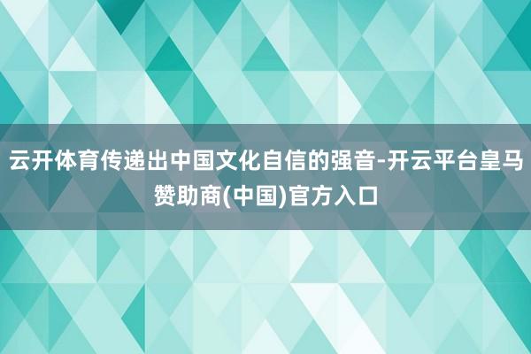 云开体育传递出中国文化自信的强音-开云平台皇马赞助商(中国)官方入口