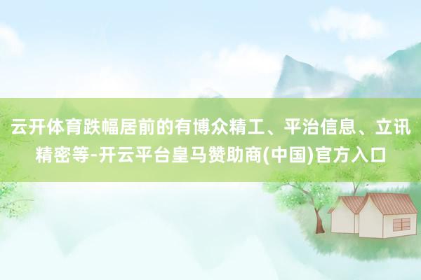 云开体育跌幅居前的有博众精工、平治信息、立讯精密等-开云平台皇马赞助商(中国)官方入口