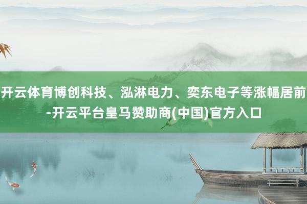 开云体育博创科技、泓淋电力、奕东电子等涨幅居前-开云平台皇马赞助商(中国)官方入口