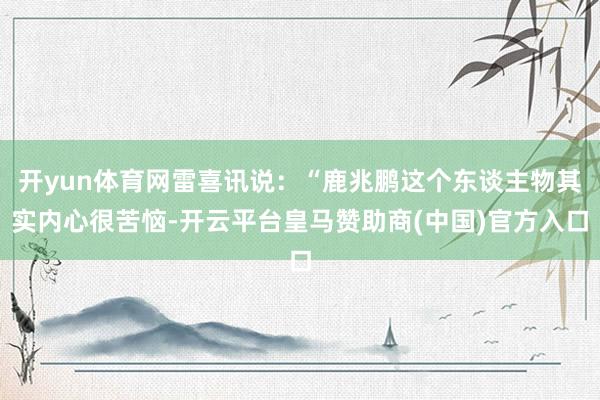 开yun体育网雷喜讯说：“鹿兆鹏这个东谈主物其实内心很苦恼-开云平台皇马赞助商(中国)官方入口