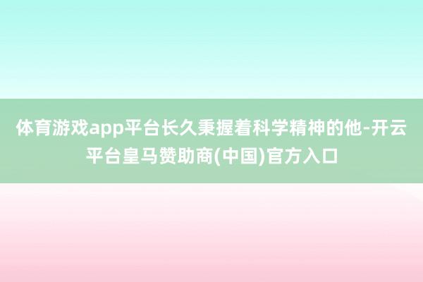 体育游戏app平台长久秉握着科学精神的他-开云平台皇马赞助商(中国)官方入口