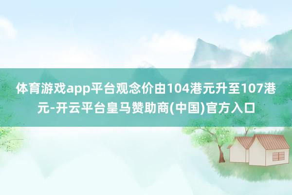 体育游戏app平台观念价由104港元升至107港元-开云平台皇马赞助商(中国)官方入口