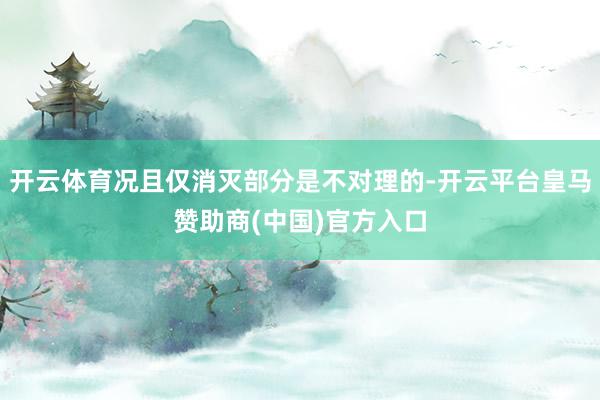 开云体育况且仅消灭部分是不对理的-开云平台皇马赞助商(中国)官方入口