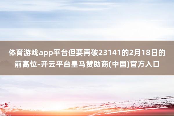 体育游戏app平台但要再破23141的2月18日的前高位-开云平台皇马赞助商(中国)官方入口