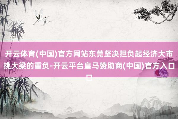开云体育(中国)官方网站东莞坚决担负起经济大市挑大梁的重负-开云平台皇马赞助商(中国)官方入口