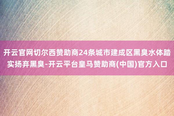 开云官网切尔西赞助商24条城市建成区黑臭水体踏实扬弃黑臭-开云平台皇马赞助商(中国)官方入口