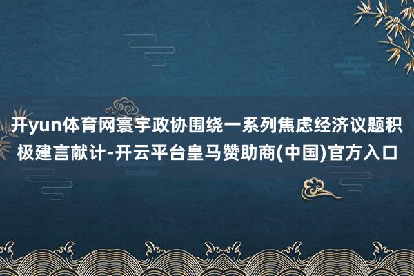开yun体育网寰宇政协围绕一系列焦虑经济议题积极建言献计-开云平台皇马赞助商(中国)官方入口