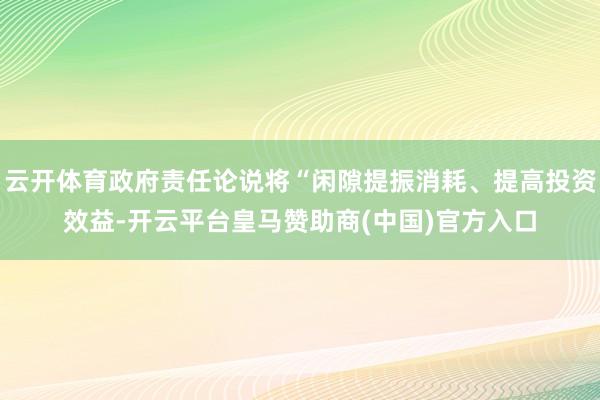 云开体育政府责任论说将“闲隙提振消耗、提高投资效益-开云平台皇马赞助商(中国)官方入口