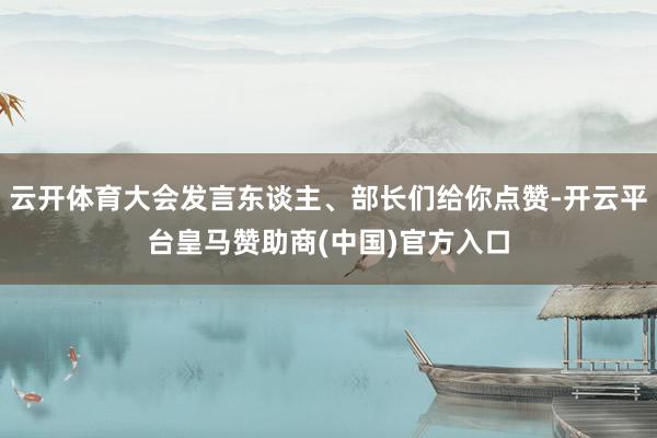 云开体育大会发言东谈主、部长们给你点赞-开云平台皇马赞助商(中国)官方入口
