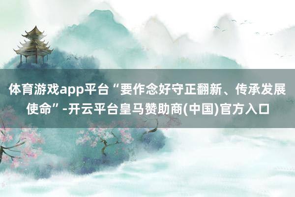 体育游戏app平台“要作念好守正翻新、传承发展使命”-开云平台皇马赞助商(中国)官方入口