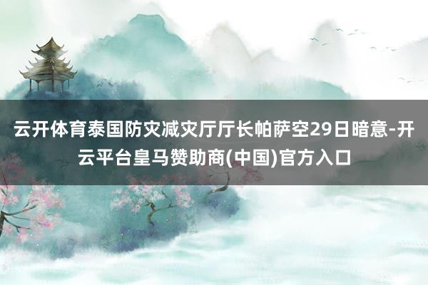 云开体育泰国防灾减灾厅厅长帕萨空29日暗意-开云平台皇马赞助商(中国)官方入口