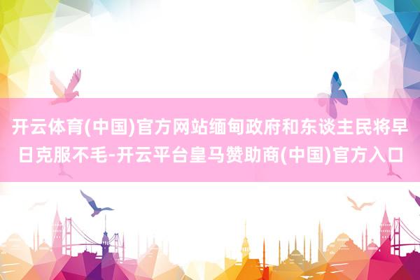 开云体育(中国)官方网站缅甸政府和东谈主民将早日克服不毛-开云平台皇马赞助商(中国)官方入口