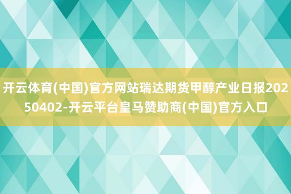 开云体育(中国)官方网站瑞达期货甲醇产业日报20250402-开云平台皇马赞助商(中国)官方入口
