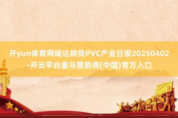 开yun体育网瑞达期货PVC产业日报20250402-开云平台皇马赞助商(中国)官方入口