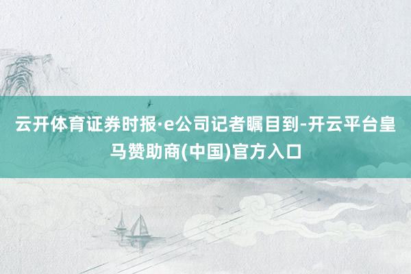 云开体育　　证券时报·e公司记者瞩目到-开云平台皇马赞助商(中国)官方入口