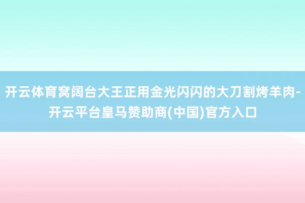 开云体育窝阔台大王正用金光闪闪的大刀割烤羊肉-开云平台皇马赞助商(中国)官方入口
