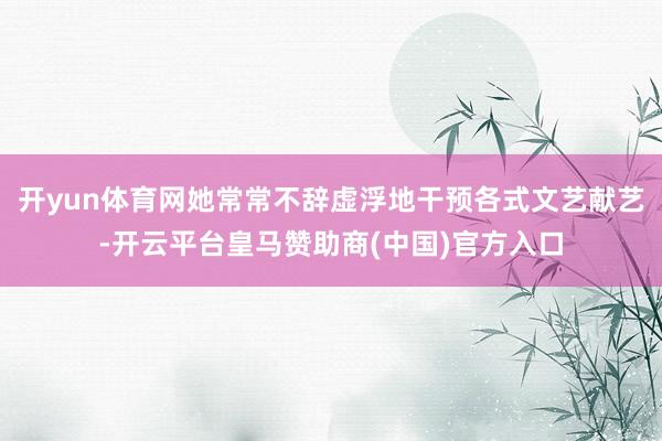开yun体育网她常常不辞虚浮地干预各式文艺献艺-开云平台皇马赞助商(中国)官方入口